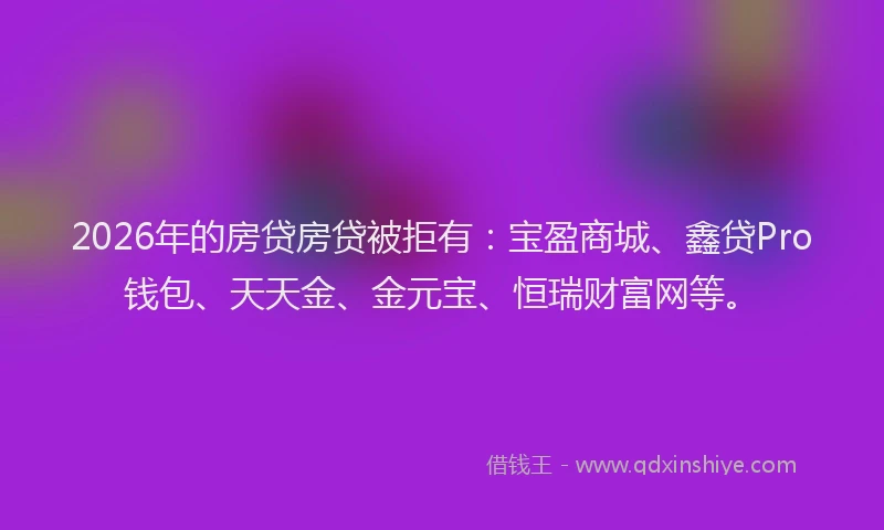 2026年的房贷房贷被拒有：宝盈商城、鑫贷Pro钱包、天天金、金元宝、恒瑞财富网等。