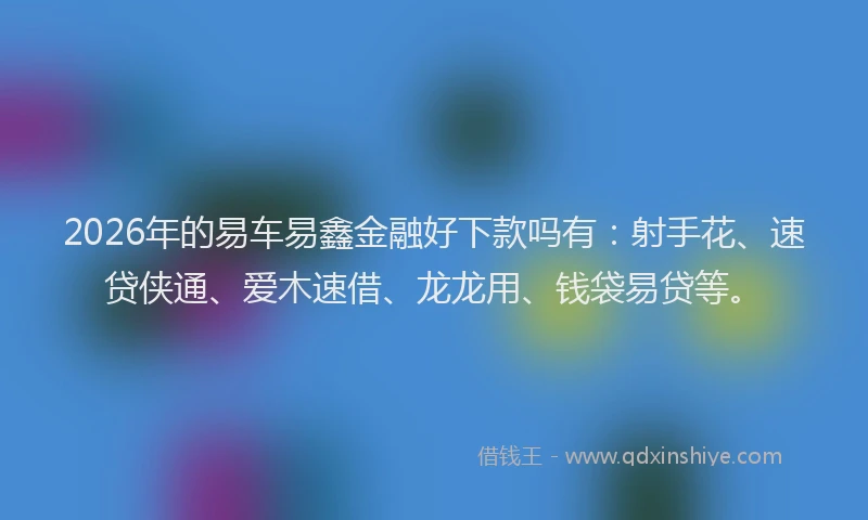 2026年的易车易鑫金融好下款吗有：射手花、速贷侠通、爱木速借、龙龙用、钱袋易贷等。