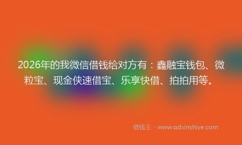 2026年的我微信借钱给对方有：鑫融宝钱包、微粒宝、现金侠速借宝、乐享快借、拍拍用等。