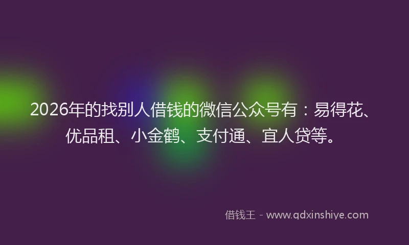 2026年的找别人借钱的微信公众号有：易得花、优品租、小金鹤、支付通、宜人贷等。