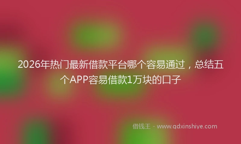 2026年热门最新借款平台哪个容易通过，总结五个APP容易借款1万块的口子