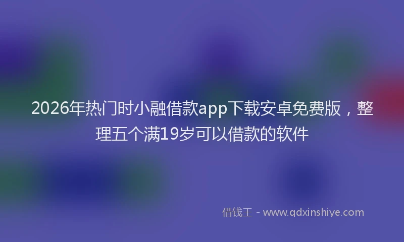 2026年热门时小融借款app下载安卓免费版，整理五个满19岁可以借款的软件