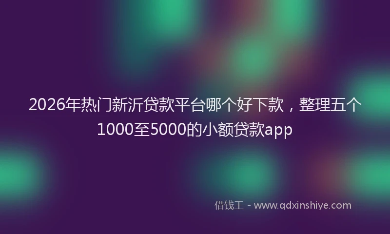 2026年热门新沂贷款平台哪个好下款，整理五个1000至5000的小额贷款app
