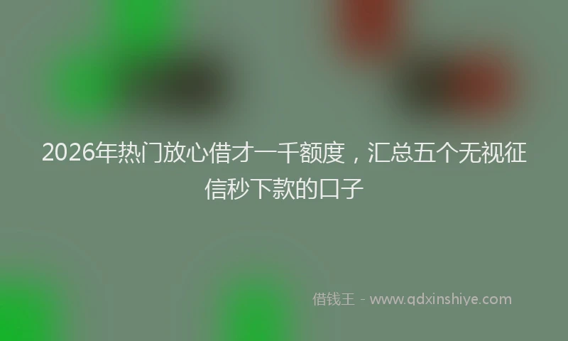 2026年热门放心借才一千额度，汇总五个无视征信秒下款的口子
