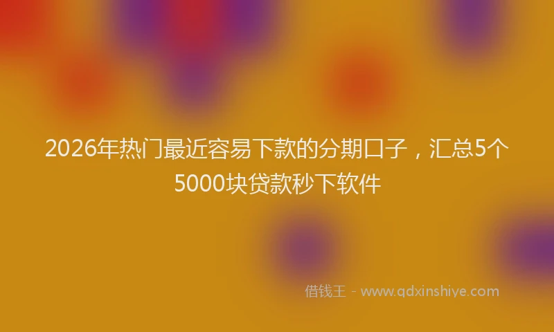 2026年热门最近容易下款的分期口子,汇总5个5000块贷款秒下软件