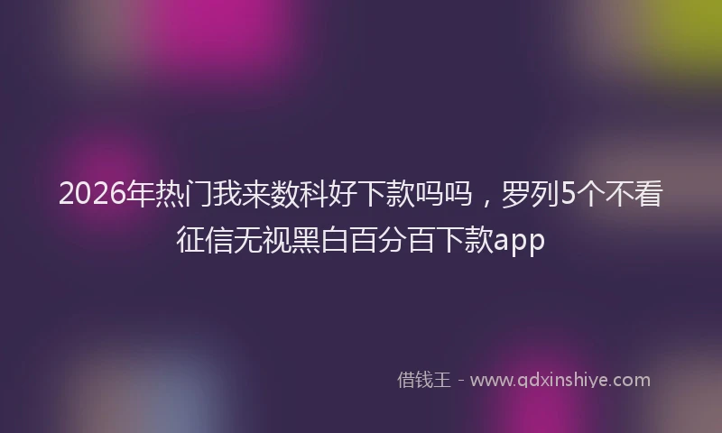 2026年热门我来数科好下款吗吗，罗列5个不看征信无视黑白百分百下款app