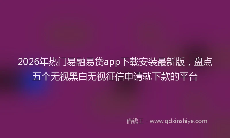 2026年热门易融易贷app下载安装最新版，盘点五个无视黑白无视征信申请就下款的平台