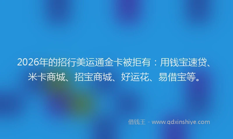 2026年的招行美运通金卡被拒有：用钱宝速贷、米卡商城、招宝商城、好运花、易借宝等。