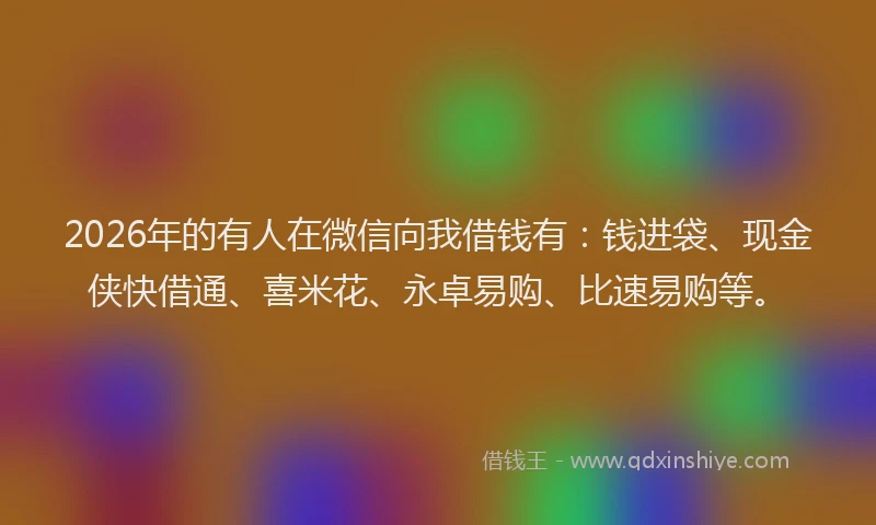 2026年的有人在微信向我借钱有：钱进袋、现金侠快借通、喜米花、永卓易购、比速易购等。