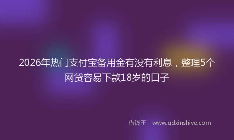 2026年热门支付宝备用金有没有利息,整理5个网贷容易下款18岁的口子
