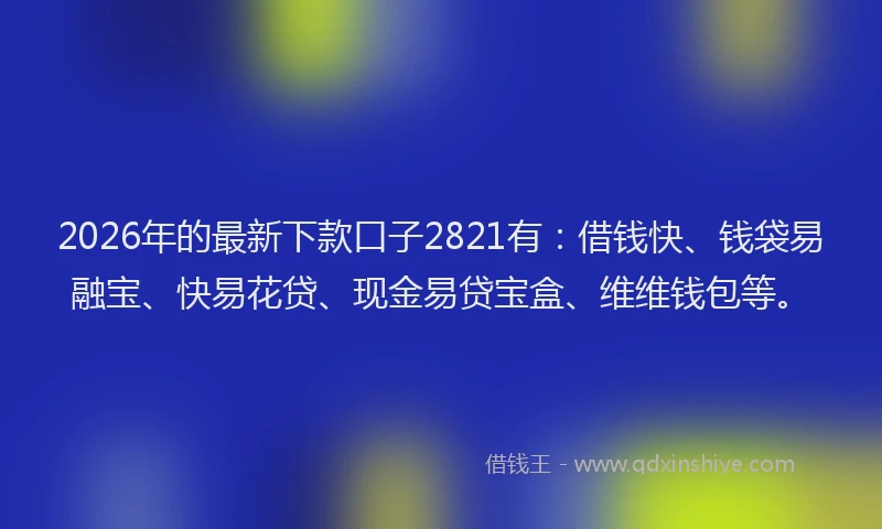 2026年的最新下款口子2821有：借钱快、钱袋易融宝、快易花贷、现金易贷宝盒、维维钱包等。