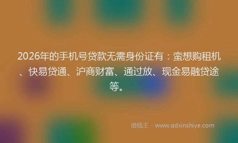 2026年的手机号贷款无需身份证有：蛮想购租机、快易贷通、沪商财富、通过放、现金易融贷途等。