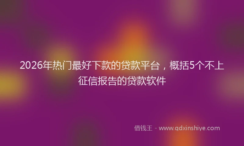 2026年热门最好下款的贷款平台，概括5个不上征信报告的贷款软件