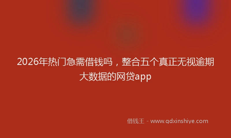 2026年热门急需借钱吗，整合五个真正无视逾期大数据的网贷app