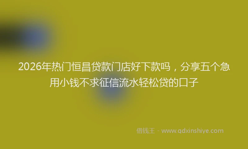 2026年热门恒昌贷款门店好下款吗，分享五个急用小钱不求征信流水轻松贷的口子
