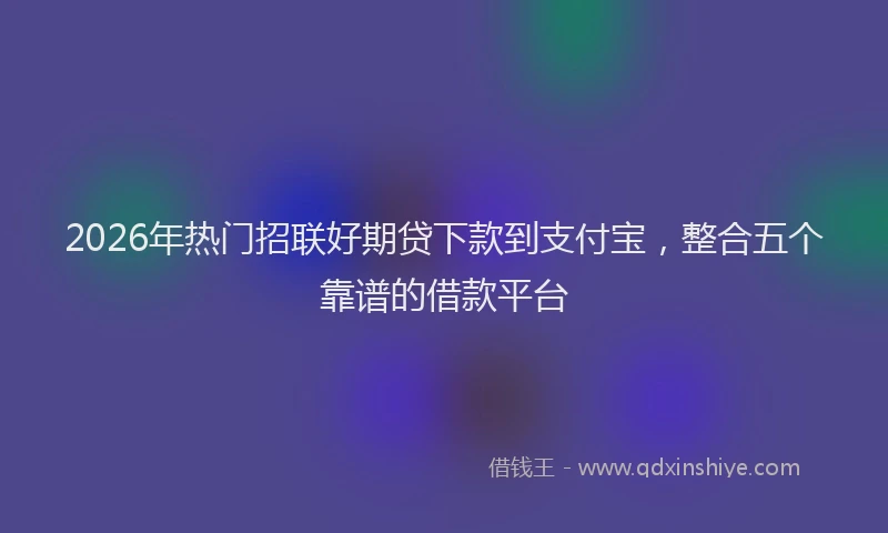 2026年热门招联好期贷下款到支付宝，整合五个靠谱的借款平台