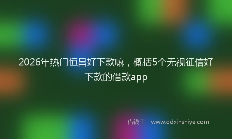 2026年热门恒昌好下款嘛,概括5个无视征信好下款的借款app