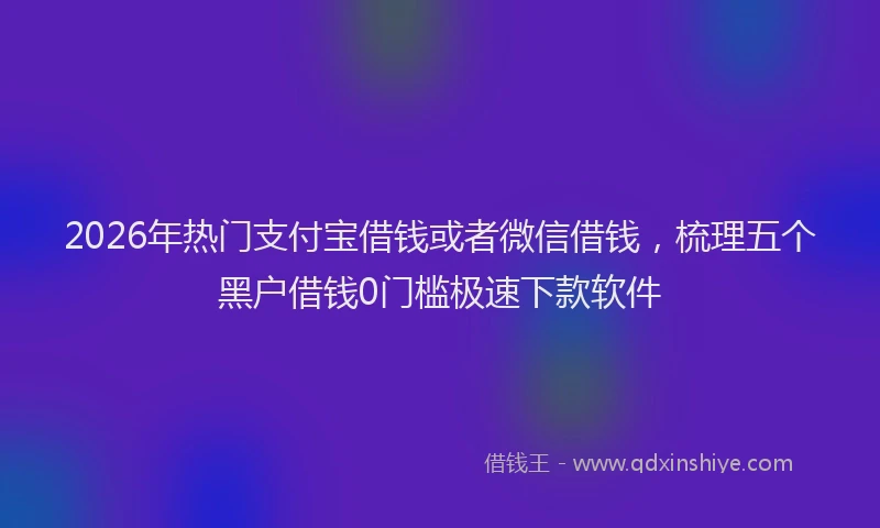 2026年热门支付宝借钱或者微信借钱,梳理五个黑户借钱0门槛极速下款软件