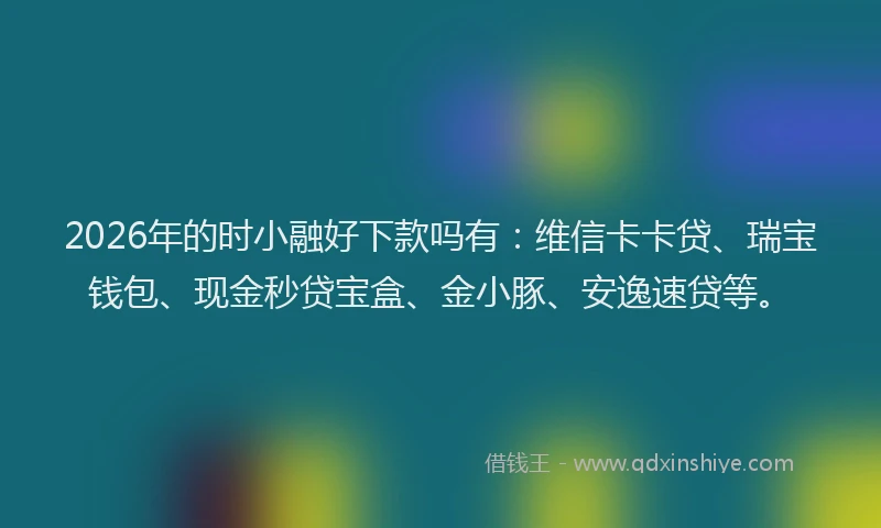 2026年的时小融好下款吗有：维信卡卡贷、瑞宝钱包、现金秒贷宝盒、金小豚、安逸速贷等。