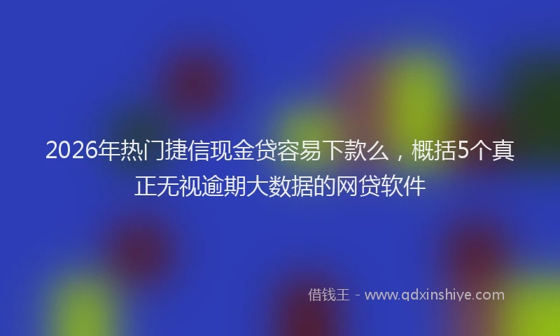 2026年热门捷信现金贷容易下款么，概括5个真正无视逾期大数据的网贷软件