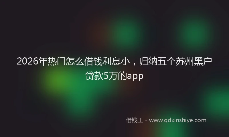 2026年热门怎么借钱利息小，归纳五个苏州黑户贷款5万的app