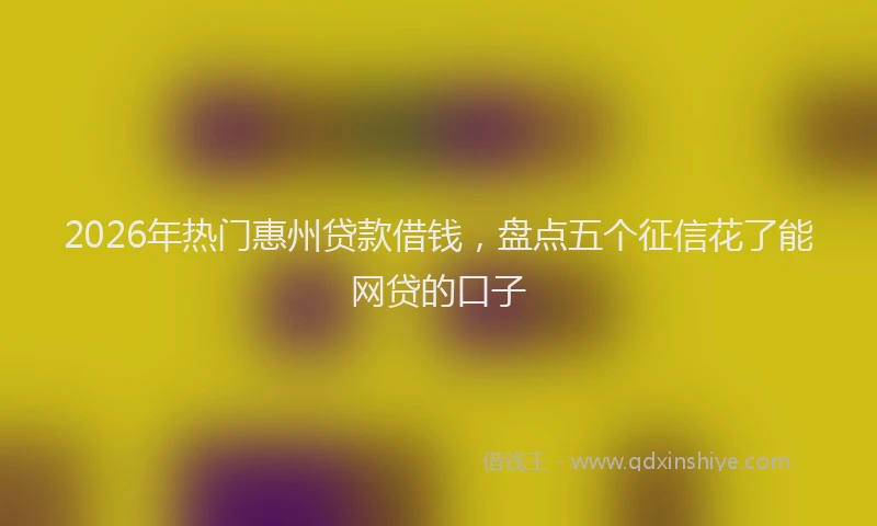 2026年热门惠州贷款借钱，盘点五个征信花了能网贷的口子