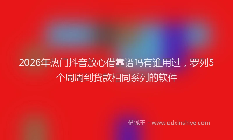 2026年热门抖音放心借靠谱吗有谁用过，罗列5个周周到贷款相同系列的软件