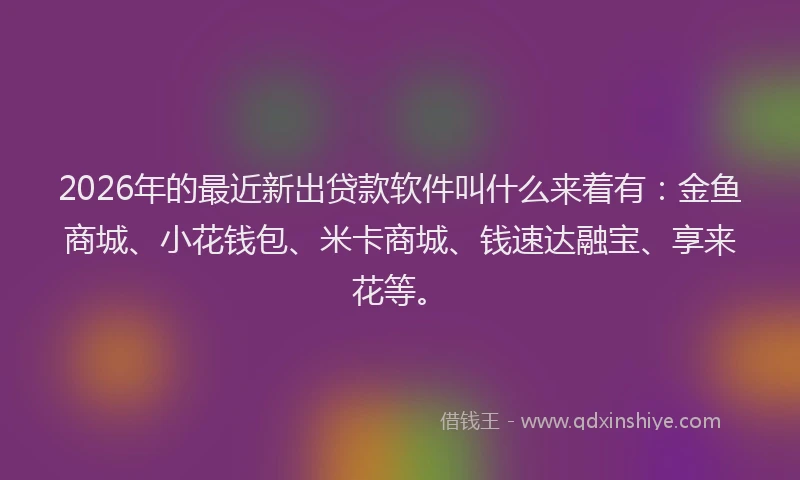2026年的最近新出贷款软件叫什么来着有：金鱼商城、小花钱包、米卡商城、钱速达融宝、享来花等。