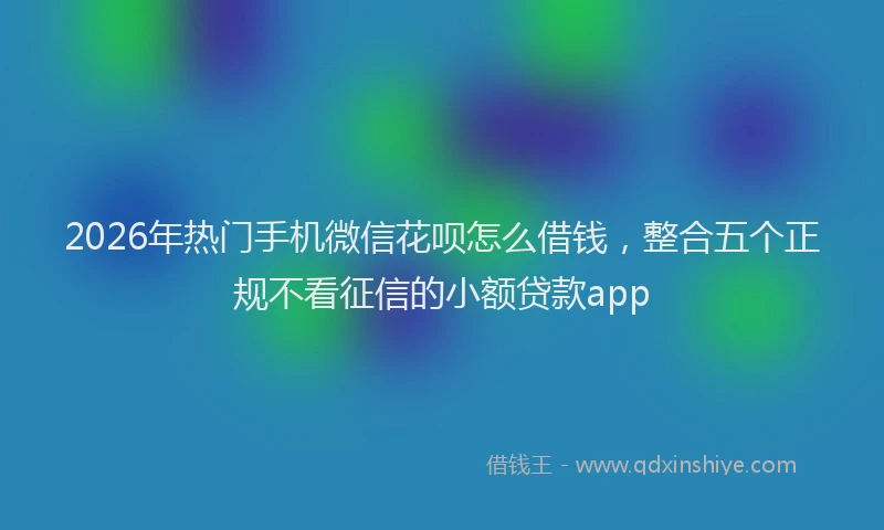 2026年热门手机微信花呗怎么借钱，整合五个正规不看征信的小额贷款app