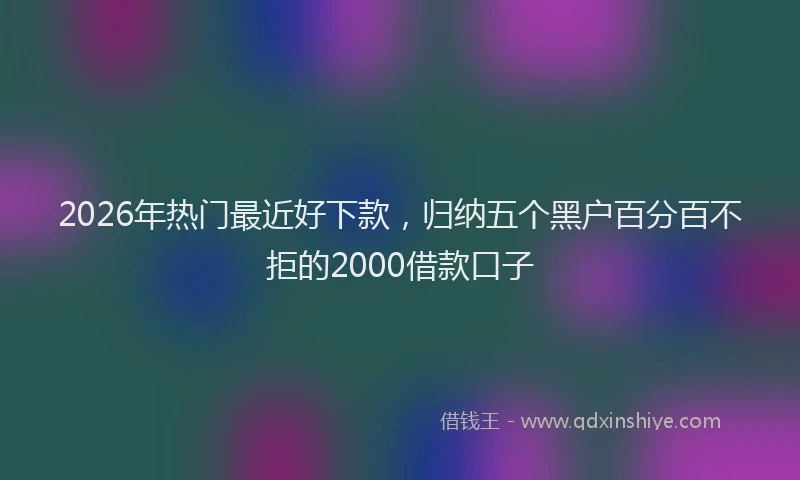 2026年热门最近好下款，归纳五个黑户百分百不拒的2000借款口子