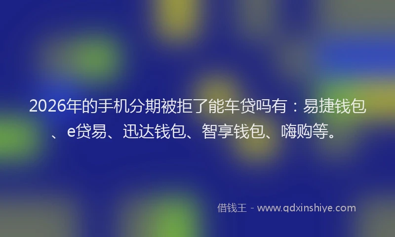 2026年的手机分期被拒了能车贷吗有：易捷钱包、e贷易、迅达钱包、智享钱包、嗨购等。