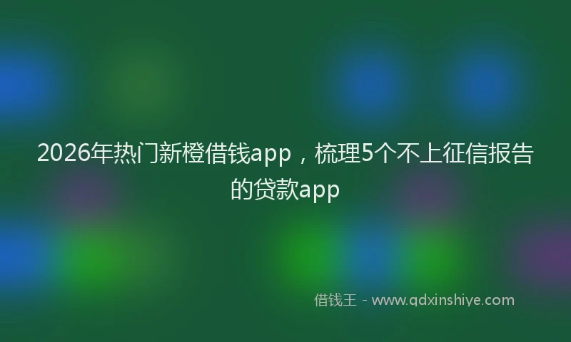 2026年热门新橙借钱app，梳理5个不上征信报告的贷款app