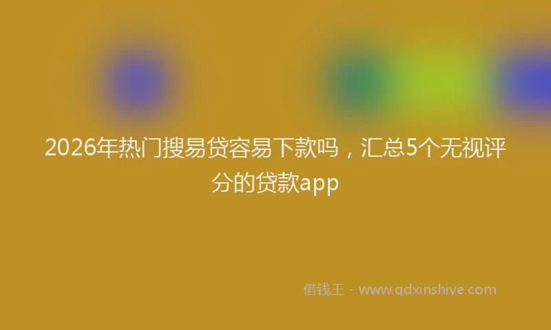 2026年热门搜易贷容易下款吗，汇总5个无视评分的贷款app