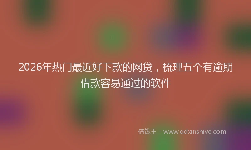 2026年热门最近好下款的网贷，梳理五个有逾期借款容易通过的软件