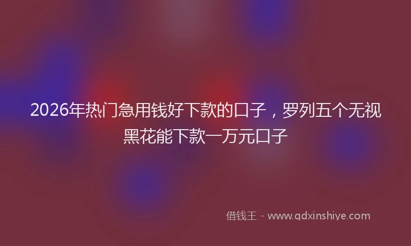 2026年热门急用钱好下款的口子,罗列五个无视黑花能下款一万元口子