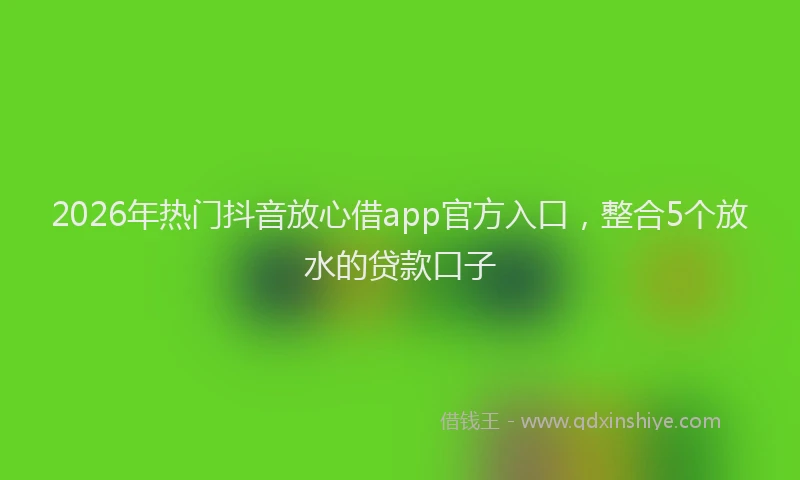 2026年热门抖音放心借app官方入口,整合5个放水的贷款口子
