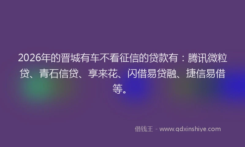 2026年的晋城有车不看征信的贷款有：腾讯微粒贷、青石信贷、享来花、闪借易贷融、捷信易借等。