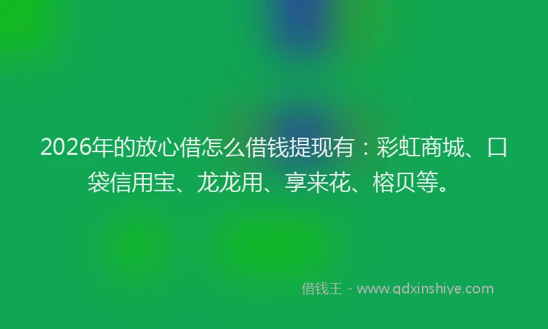 2026年的放心借怎么借钱提现有：彩虹商城、口袋信用宝、龙龙用、享来花、榕贝等。
