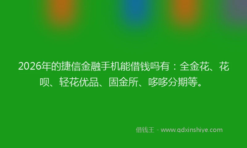 2026年的捷信金融手机能借钱吗有：全金花、花呗、轻花优品、固金所、哆哆分期等。