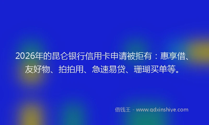 2026年的昆仑银行信用卡申请被拒有：惠享借、友好物、拍拍用、急速易贷、珊瑚买单等。