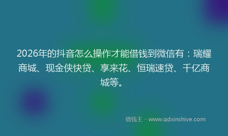 2026年的抖音怎么操作才能借钱到微信有：瑞耀商城、现金侠快贷、享来花、恒瑞速贷、千亿商城等。