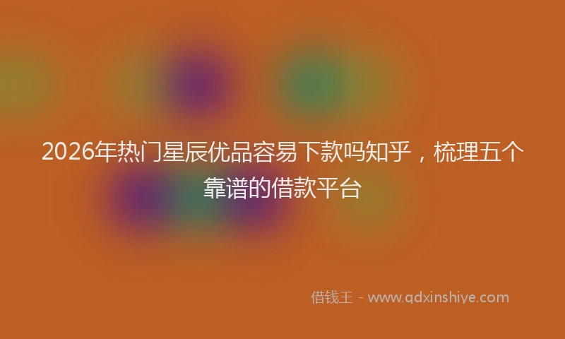 2026年热门星辰优品容易下款吗知乎，梳理五个靠谱的借款平台