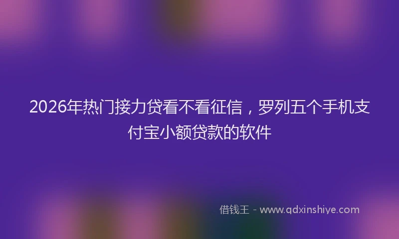 2026年热门接力贷看不看征信,罗列五个手机支付宝小额贷款的软件