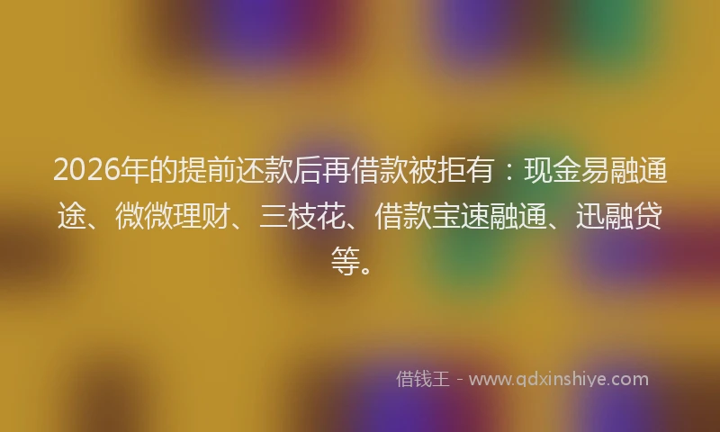 2026年的提前还款后再借款被拒有：现金易融通途、微微理财、三枝花、借款宝速融通、迅融贷等。