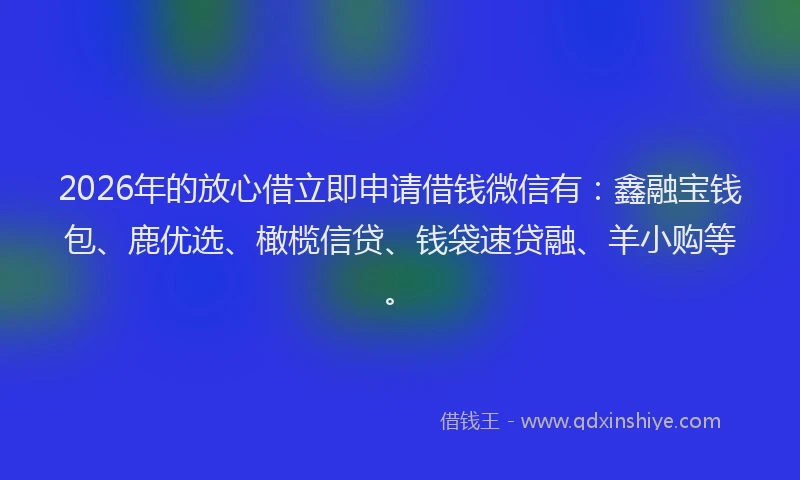 2026年的放心借立即申请借钱微信有：鑫融宝钱包、鹿优选、橄榄信贷、钱袋速贷融、羊小购等。