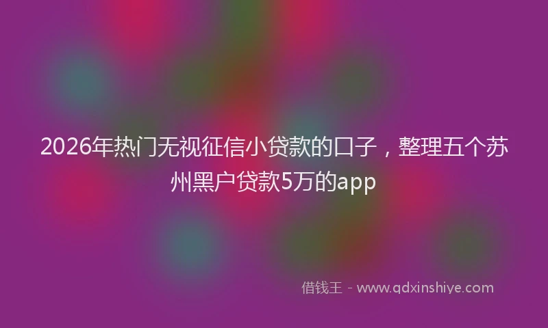 2026年热门无视征信小贷款的口子，整理五个苏州黑户贷款5万的app
