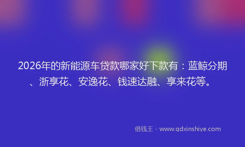 2026年的新能源车贷款哪家好下款有：蓝鲸分期、浙享花、安逸花、钱速达融、享来花等。