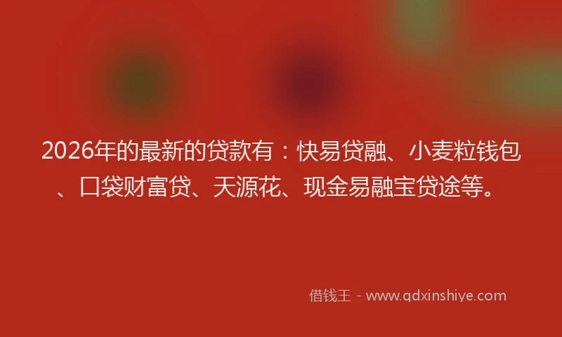 2026年的最新的贷款有：快易贷融、小麦粒钱包、口袋财富贷、天源花、现金易融宝贷途等。