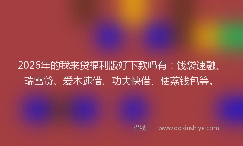 2026年的我来贷福利版好下款吗有：钱袋速融、瑞雪贷、爱木速借、功夫快借、便荔钱包等。