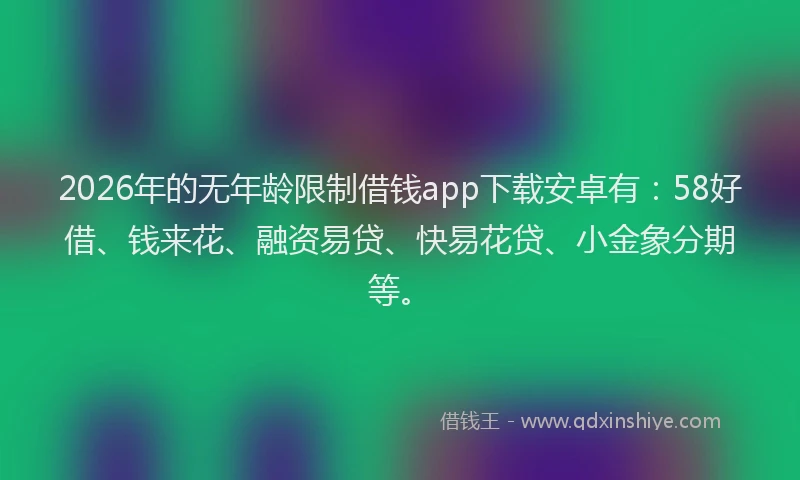 2026年的无年龄限制借钱app下载安卓有:58好借、钱来花、融资易贷、快易花贷、小金象分期等。